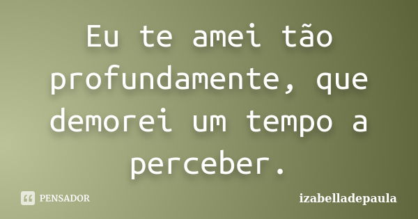 Eu te amei tão profundamente, que demorei um tempo a perceber.... Frase de izabelladepaula.