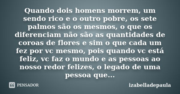 Quando dois homens morrem, um sendo rico e o outro pobre, os sete palmos são os mesmos, o que os diferenciam não são as quantidades de coroas de flores e sim o ... Frase de izabelladepaula.