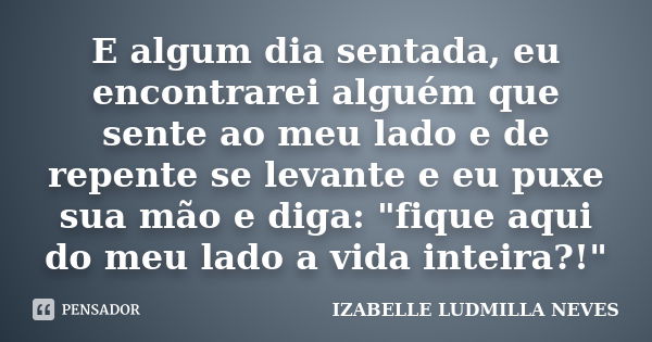 E algum dia sentada, eu encontrarei alguém que sente ao meu lado e de repente se levante e eu puxe sua mão e diga: "fique aqui do meu lado a vida inteira?!... Frase de IZABELLE LUDMILLA NEVES.