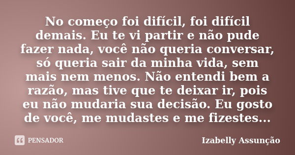 No começo foi difícil, foi difícil demais. Eu te vi partir e não pude fazer nada, você não queria conversar, só queria sair da minha vida, sem mais nem menos. N... Frase de Izabelly Assunção.