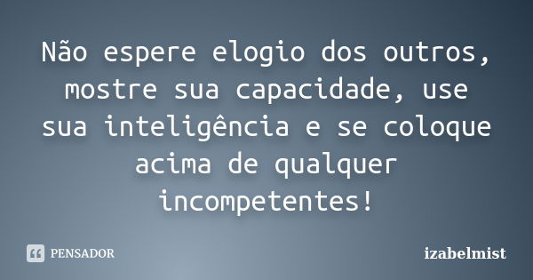 Não espere elogio dos outros, mostre sua capacidade, use sua inteligência e se coloque acima de qualquer incompetentes!... Frase de izabelmist.