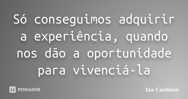 Só conseguimos adquirir a experiência, quando nos dão a oportunidade para vivenciá-la... Frase de Iza Cardoso.