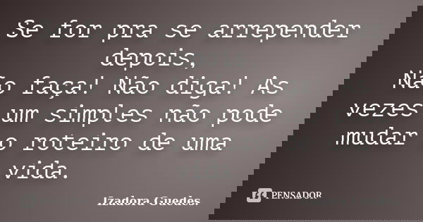 Se for pra se arrepender depois, Não faça! Não diga! As vezes um simples não pode mudar o roteiro de uma vida.... Frase de Izadora Guedes..