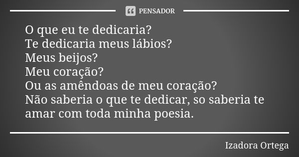 O que eu te dedicaria? Te dedicaria meus lábios? Meus beijos? Meu coração? Ou as amêndoas de meu coração? Não saberia o que te dedicar, so saberia te amar com t... Frase de Izadora ortega.