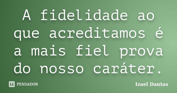 A fidelidade ao que acreditamos é a mais fiel prova do nosso caráter.... Frase de Izael Dantas.