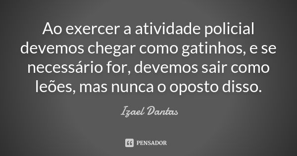 Ao exercer a atividade policial devemos chegar como gatinhos, e se necessário for, devemos sair como leões, mas nunca o oposto disso.... Frase de Izael Dantas.