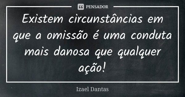 Existem circunstâncias em que a omissão é uma conduta mais danosa que qualquer ação!... Frase de Izael Dantas.