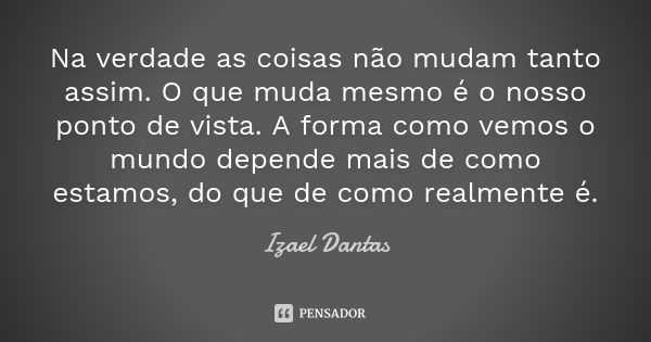 Na verdade as coisas não mudam tanto assim. O que muda mesmo é o nosso ponto de vista. A forma como vemos o mundo depende mais de como estamos, do que de como r... Frase de Izael Dantas.