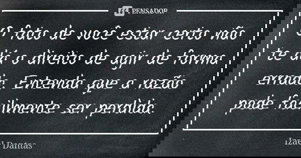 O fato de você estar certo não te dá o direito de agir de forma errada. Entenda que a razão pode facilmente ser perdida.... Frase de Izael Dantas.