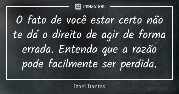 O fato de você estar certo não te dá o direito de agir de forma errada. Entenda que a razão pode facilmente ser perdida.... Frase de Izael Dantas.