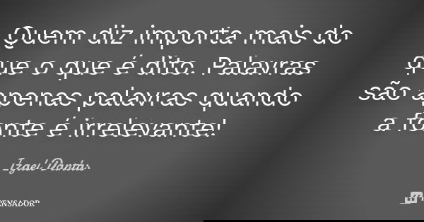 Quem diz importa mais do que o que é dito. Palavras são apenas palavras quando a fonte é irrelevante!... Frase de Izael Dantas.