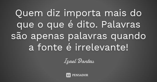 Quem diz importa mais do que o que é dito. Palavras são apenas palavras quando a fonte é irrelevante!... Frase de Izael Dantas.