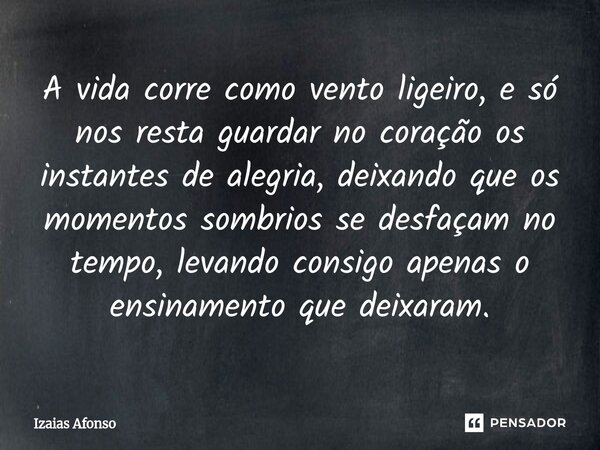 A vida corre como vento ligeiro, e só nos resta guardar no coração os instantes de alegria, deixando que os momentos sombrios se desfaçam no tempo, levando con... Frase de Izaias afonso.