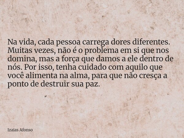 Na vida, cada pessoa carrega dores diferentes. Muitas vezes, não é o problema em si que nos domina, mas a força que damos a ele dentro de nós. Por isso, tenha c... Frase de Izaias Afonso.