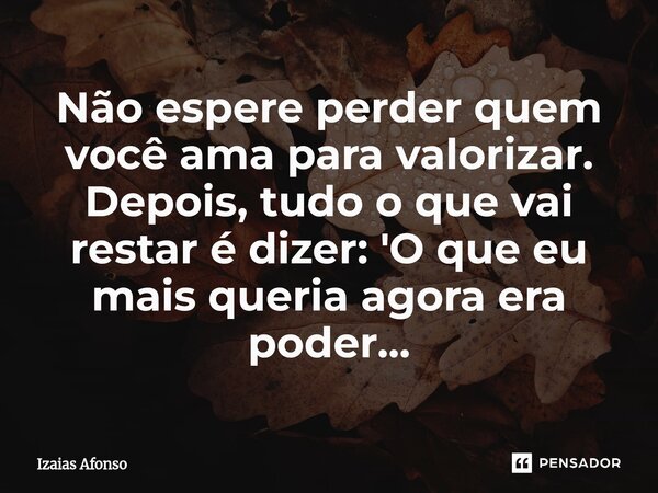 ⁠Não espere perder quem você ama para valorizar. Depois, tudo o que vai restar é dizer: 'O que eu mais queria agora era poder...... Frase de Izaias afonso.