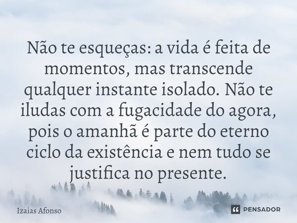 Não te esqueças: a vida é feita de momentos, mas transcende qualquer instante isolado. Não te iludas com a fugacidade do agora, pois o amanhã é parte do eterno... Frase de Izaias afonso.