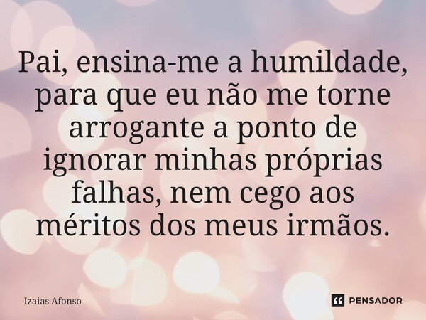 ⁠Pai, ensina-me a humildade, para que eu não me torne arrogante a ponto de ignorar minhas próprias falhas, nem cego aos méritos dos meus irmãos.... Frase de Izaias afonso.