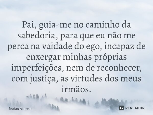 ⁠Pai, guia-me no caminho da sabedoria, para que eu não me perca na vaidade do ego, incapaz de enxergar minhas próprias imperfeições, nem de reconhecer, com just... Frase de Izaias afonso.