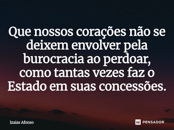 ⁠Que nossos corações não se deixem envolver pela burocracia ao perdoar, como tantas vezes faz o Estado em suas concessões.... Frase de Izaias afonso.