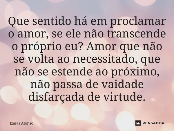 ⁠Que sentido há em proclamar o amor, se ele não transcende o próprio eu? Amor que não se volta ao necessitado, que não se estende ao próximo, não passa de vaida... Frase de Izaias afonso.