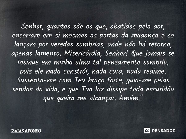 Senhor, quantos são os que, abatidos pela dor, encerram em si mesmos as portas da mudança e se lançam por veredas sombrias, onde não há retorno, apenas lamento... Frase de Izaias afonso.