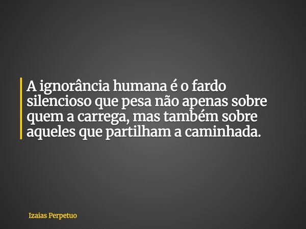 ⁠A ignorância humana é o fardo silencioso que pesa não apenas sobre quem a carrega, mas também sobre aqueles que partilham a caminhada.... Frase de Izaias Perpetuo.