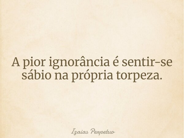 A pior ignorância é sentir-se sábio na própria torpeza.... Frase de Izaias Perpetuo.