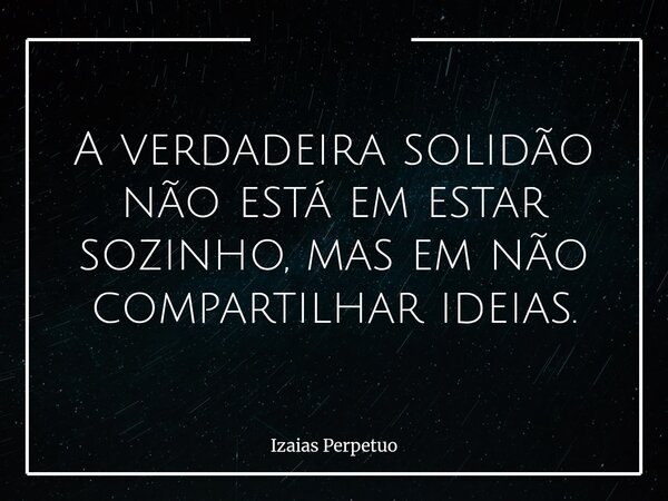 A verdadeira solidão não está em estar sozinho, mas em não compartilhar ideias.... Frase de Izaias Perpetuo.