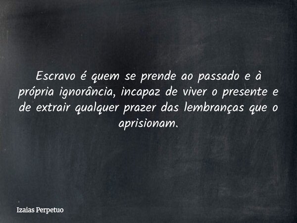 Escravo é quem se prende ao passado e à própria ignorância, incapaz de viver o presente e de extrair qualquer prazer das lembranças que o aprisionam.... Frase de Izaias Perpetuo.