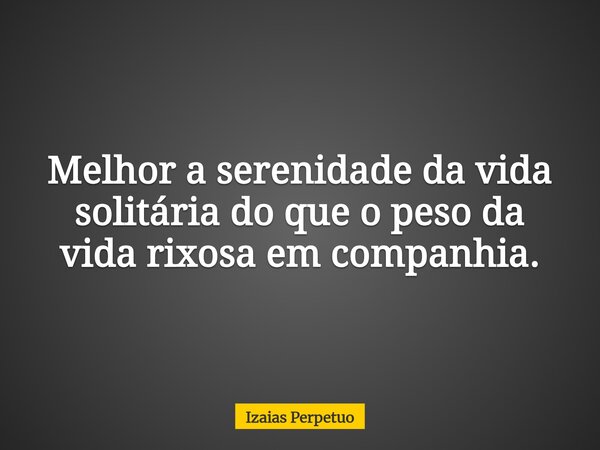Melhor a serenidade da vida solitária do que o peso da vida rixosa em companhia.... Frase de Izaias Perpetuo.