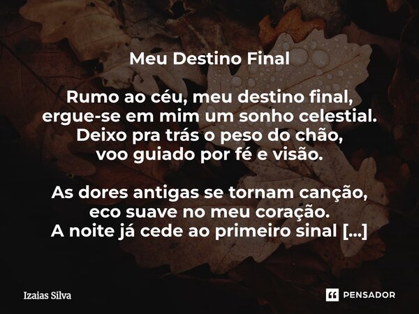 Meu Destino Final Rumo ao céu, meu destino final, ergue-se em mim um sonho celestial. Deixo pra trás o peso do chão, voo guiado por fé e visão. As dores antig... Frase de Izaias Silva.