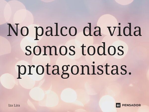No palco da vida somos todos protagonistas.... Frase de Iza lira.