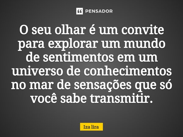 O seu olhar é um convite para explorar um mundo de sentimentos em um universo de conhecimentos no mar de sensações que só você sabe transmitir.... Frase de Iza lira.