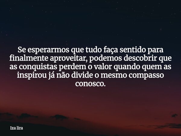 Se esperarmos que tudo faça sentido para finalmente aproveitar, podemos descobrir que as conquistas perdem o valor quando quem as inspirou já não divide o mesmo... Frase de Iza lira.