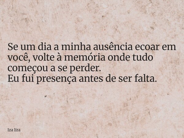 Se um dia a minha ausência ecoar em você, volte à memória onde tudo começou a se perder. Eu fui presença antes de ser falta.... Frase de Iza lira.
