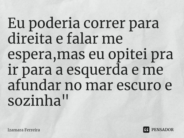 Eu poderia correr para direita e falar me espera,mas eu opitei pra ir para a esquerda e me afundar no mar escuro e sozinha"... Frase de Izamara Ferreira.
