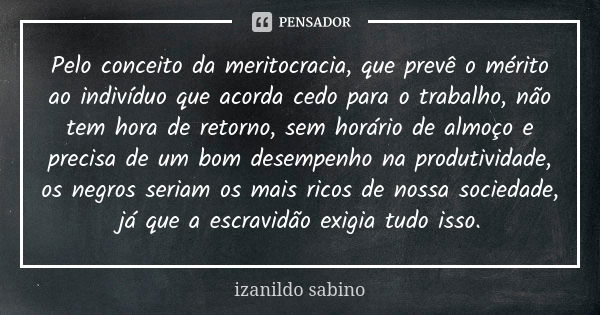 Pelo conceito da meritocracia, que prevê o mérito ao indivíduo que acorda cedo para o trabalho, não tem hora de retorno, sem horário de almoço e precisa de um b... Frase de Izanildo Sabino.