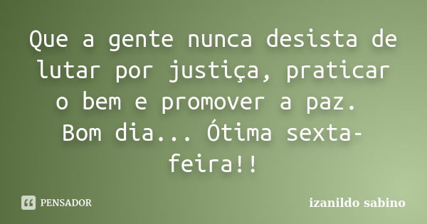 Que a gente nunca desista de lutar por justiça, praticar o bem e promover a paz. Bom dia... Ótima sexta-feira!!... Frase de Izanildo Sabino.