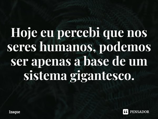 ⁠Hoje eu percebi que nos seres humanos, podemos ser apenas a base de um sistema gigantesco.... Frase de Izaque.