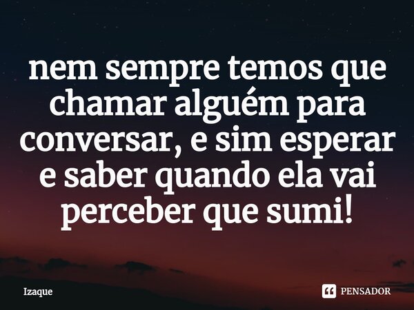⁠nem sempre temos que chamar alguém para conversar, e sim esperar e saber quando ela vai perceber que sumi!... Frase de Izaque.