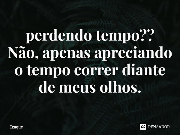 ⁠perdendo tempo??
Não, apenas apreciando o tempo correr diante de meus olhos.... Frase de Izaque.