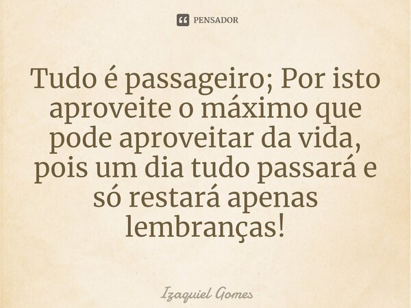 Tudo é passageiro; Por isto aproveite o máximo que pode aproveitar da vida, ⁠pois um dia tudo passará e só restará apenas lembranças!... Frase de izaquiel gomes.