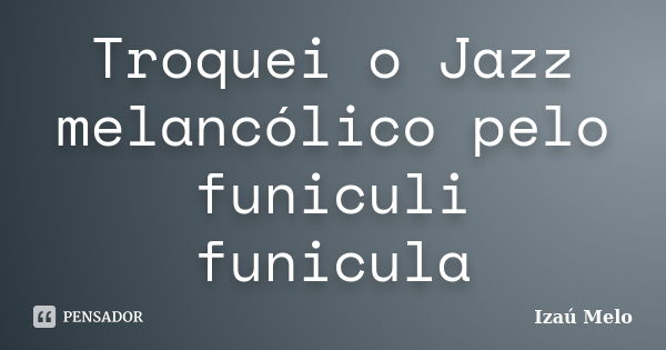 Troquei o Jazz melancólico pelo funiculi funicula... Frase de Izau Melo.