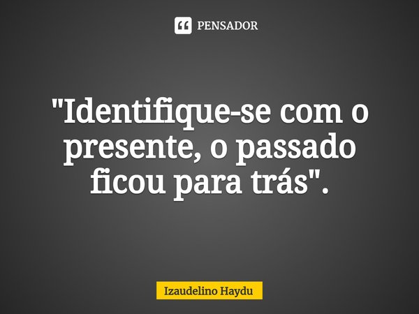 "⁠Identifique-se com o presente, o passado ficou para trás".... Frase de Izaudelino Haydu.