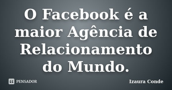 O Facebook é a maior Agência de Relacionamento do Mundo.... Frase de Izaura Conde.