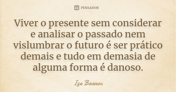 Viver o presente sem considerar e analisar o passado nem vislumbrar o futuro é ser prático demais e tudo em demasia de alguma forma é danoso.... Frase de Ize Barros.