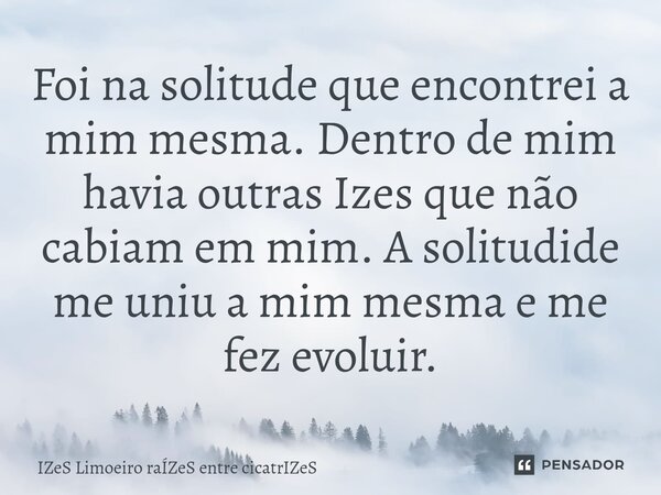 Foi na solitude que encontrei a mim mesma. Dentro de mim havia outras Izes que não cabiam em mim. A solitudide me uniu a mim mesma e me fez evoluir.... Frase de IZeS Limoeiro raÍZeS entre cicatrIZeS.