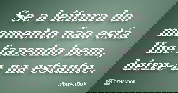 Se a leitura do momento não está lhe fazendo bem, deixe-a na estante.... Frase de Izete Reis.