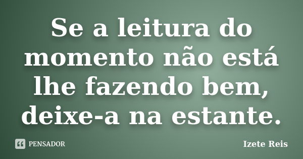 Se a leitura do momento não está lhe fazendo bem, deixe-a na estante.... Frase de Izete Reis.