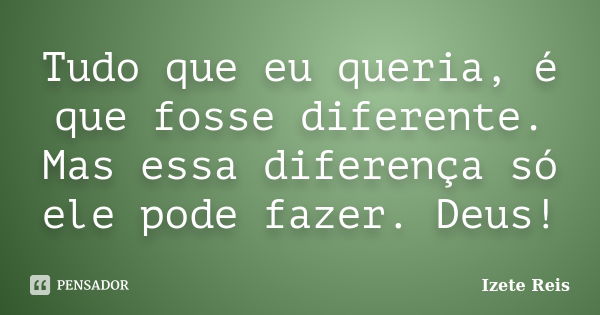 Tudo que eu queria, é que fosse diferente. Mas essa diferença só ele pode fazer. Deus!... Frase de Izete Reis.